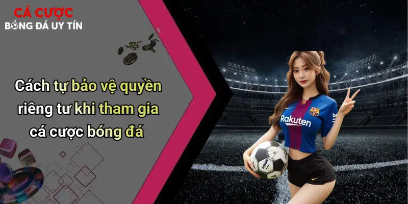 Cách tự bảo vệ quyền riêng tư khi tham gia cá cược bóng đá